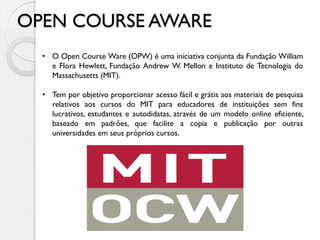 OPEN COURSE AWARE
• O Open Course Ware (OPW) é uma iniciativa conjunta da Fundação William
e Flora Hewlett, Fundação Andrew W. Mellon e Instituto de Tecnologia do
Massachusetts (MIT).
• Tem por objetivo proporcionar acesso fácil e grátis aos materiais de pesquisa
relativos aos cursos do MIT para educadores de instituições sem fins
lucrativos, estudantes e autodidatas, através de um modelo online eficiente,
baseado em padrões, que facilite a copia e publicação por outras
universidades em seus próprios cursos.
 