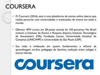COURSERA
• O Coursera (2016), este é uma plataforma de ensino online aberta que
realiza parcerias com universidades e instituições de ensino em todo o
mundo.
• Oferece 1874 cursos em 28 países através de 142 parceiros. No Brasil
incluem o Instituto de Ensino e Pesquisa (Inpser), Instituto Tecnológico
de Aeronáutica (ITA), Fundação Leman, Universidade Estadual de
Campinas (UNICAMP) e Universidade de São Paulo (USP).
• Sua visão é embasada em quatro fundamentos: a eficácia da
aprendizagem on-line, pedagogia de domínio, avaliação entre colegas e
ensino híbrido.
 
