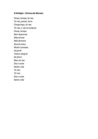O Relógio - Viniciusde Moraes
Passa, tempo, tic-tac
Tic-tac, passa, hora
Chega logo, tic-tac
Tic-tac, e vai-te embora
Passa, tempo
Bem depressa
Não atrasa
Não demora
Que já estou
Muito cansado
Já perdi
Toda a alegria
De fazer
Meu tic-tac
Dia e noite
Noite e dia
Tic-tac
Tic-tac
Dia e noite
Noite e dia
 