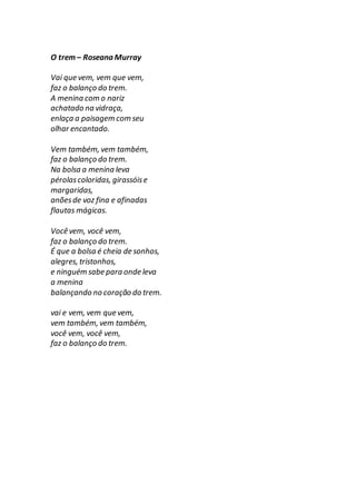 O trem– Roseana Murray
Vai que vem, vem que vem,
faz o balanço do trem.
A menina com o nariz
achatado na vidraça,
enlaça a paisagem com seu
olhar encantado.
Vem também, vem também,
faz o balanço do trem.
Na bolsa a menina leva
pérolascoloridas, girassóise
margaridas,
anõesde voz fina e afinadas
flautas mágicas.
Você vem, você vem,
faz o balanço do trem.
É que a bolsa é cheia de sonhos,
alegres, tristonhos,
e ninguém sabe para onde leva
a menina
balançando no coração do trem.
vai e vem, vem que vem,
vem também, vem também,
você vem, você vem,
faz o balanço do trem.
 