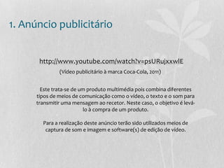 1. Anúncio publicitário
http://www.youtube.com/watch?v=psURujxxwlE
(Vídeo publicitário à marca Coca-Cola, 2011)
Este trata-se de um produto multimédia pois combina diferentes
tipos de meios de comunicação como o vídeo, o texto e o som para
transmitir uma mensagem ao recetor. Neste caso, o objetivo é levá-
lo à compra de um produto.
Para a realização deste anúncio terão sido utilizados meios de
captura de som e imagem e software(s) de edição de vídeo.
 