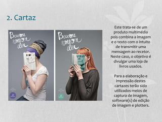 2. Cartaz
Este trata-se de um
produto multimédia
pois combina a imagem
e o texto com o intuito
de transmitir uma
mensagem ao recetor.
Neste caso, o objetivo é
divulgar uma loja de
livros usados.
Para a elaboração e
impressão destes
cartazes terão sido
utilizados meios de
captura de imagem,
software(s) de edição
de imagem e plotters.
 