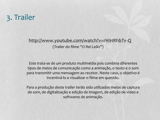 3. Trailer
http://www.youtube.com/watch?v=rHiHRhbTv-Q
(Trailer do filme “O Rei Leão”)
Este trata-se de um produto multimédia pois combina diferentes
tipos de meios de comunicação como a animação, o texto e o som
para transmitir uma mensagem ao recetor. Neste caso, o objetivo é
incentivá-lo a visualizar o filme em questão.
Para a produção deste trailer terão sido utilizados meios de captura
de som, de digitalização e edição de imagem, de edição de vídeo e
softwares de animação.
 