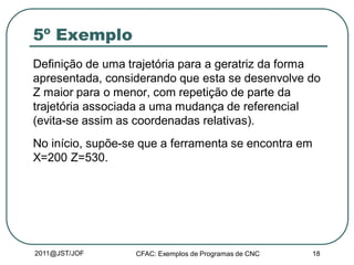 2011@JST/JOF CFAC: Exemplos de Programas de CNC 18
5º Exemplo
Definição de uma trajetória para a geratriz da forma
apresentada, considerando que esta se desenvolve do
Z maior para o menor, com repetição de parte da
trajetória associada a uma mudança de referencial
(evita-se assim as coordenadas relativas).
No início, supõe-se que a ferramenta se encontra em
X=200 Z=530.
 