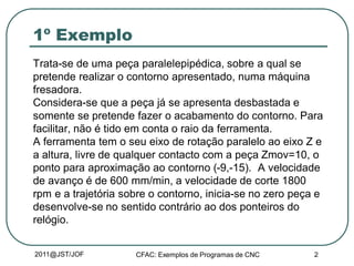 2011@JST/JOF CFAC: Exemplos de Programas de CNC 2
1º Exemplo
Trata-se de uma peça paralelepipédica, sobre a qual se
pretende realizar o contorno apresentado, numa máquina
fresadora.
Considera-se que a peça já se apresenta desbastada e
somente se pretende fazer o acabamento do contorno. Para
facilitar, não é tido em conta o raio da ferramenta.
A ferramenta tem o seu eixo de rotação paralelo ao eixo Z e
a altura, livre de qualquer contacto com a peça Zmov=10, o
ponto para aproximação ao contorno (-9,-15). A velocidade
de avanço é de 600 mm/min, a velocidade de corte 1800
rpm e a trajetória sobre o contorno, inicia-se no zero peça e
desenvolve-se no sentido contrário ao dos ponteiros do
relógio.
 