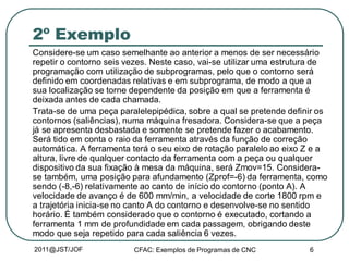 2011@JST/JOF CFAC: Exemplos de Programas de CNC 6
2º Exemplo
Considere-se um caso semelhante ao anterior a menos de ser necessário
repetir o contorno seis vezes. Neste caso, vai-se utilizar uma estrutura de
programação com utilização de subprogramas, pelo que o contorno será
definido em coordenadas relativas e em subprograma, de modo a que a
sua localização se torne dependente da posição em que a ferramenta é
deixada antes de cada chamada.
Trata-se de uma peça paralelepipédica, sobre a qual se pretende definir os
contornos (saliências), numa máquina fresadora. Considera-se que a peça
já se apresenta desbastada e somente se pretende fazer o acabamento.
Será tido em conta o raio da ferramenta através da função de correção
automática. A ferramenta terá o seu eixo de rotação paralelo ao eixo Z e a
altura, livre de qualquer contacto da ferramenta com a peça ou qualquer
dispositivo da sua fixação à mesa da máquina, será Zmov=15. Considera-
se também, uma posição para afundamento (Zprof=-6) da ferramenta, como
sendo (-8,-6) relativamente ao canto de início do contorno (ponto A). A
velocidade de avanço é de 600 mm/min, a velocidade de corte 1800 rpm e
a trajetória inicia-se no canto A do contorno e desenvolve-se no sentido
horário. É também considerado que o contorno é executado, cortando a
ferramenta 1 mm de profundidade em cada passagem, obrigando deste
modo que seja repetido para cada saliência 6 vezes.
 