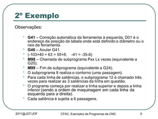 2011@JST/JOF CFAC: Exemplos de Programas de CNC 9
2º Exemplo
Observações:
• G41 – Correção automática da ferramenta à esquerda, D01 é o
endereço da posição da tabela onde está definido o diâmetro ou o
raio da ferramenta.
• G40 – Anular G41.
• (-103+40 = 63 = 55+8, -41 = -35-6)
• M98 – Chamada de subprograma Pxx Lx vezes (equivalente a
G20).
• M99 – Fim de subprograma (equivalente a G24).
• O subprograma 8 realiza o contorno (uma passagem).
• Para cada linha de saliências, o subprograma 12 é chamado três
vezes para realizar as 3 saliências da linha em questão.
• O programa começa por realizar a linha superior e depois a linha
inferior (sendo a ordem de maquinagem em cada linha da
esquerda para a direita).
• Cada saliência é sujeita a 6 passagens.
 