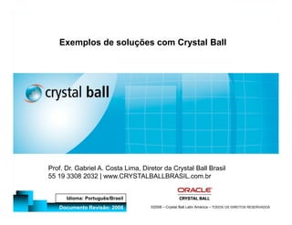 11



                                                                                                 Exemplos de soluções com Crystal Ball
                                 Análise de Risco e Otimização sob Incerteza - Princípios e
www.CRYSTALBALLBRASIL.com.br | 55 19 3308 2032

                                                      Aplicações - CRB IN
                               Crystal Ball Latin América




                                                                                              Prof. Dr. Gabriel A. Costa Lima, Diretor da Crystal Ball Brasil
                                                                                              55 19 3308 2032 | www.CRYSTALBALLBRASIL.com.br
                                                                 ©2008 –




                                                                                                    Idioma: Português/Brasil
                                                                                                 Documento Revisão: 2008                                                 Treinamento:
                                                                                                                                  ©2008 – Crystal Ball Latin América – TODOS OS DIREITOS RESERVADOS
 
