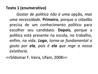 Texto 1 (enumerativo)
Gostar de política não é uma opção, mas
uma necessidade. Primeiro, porque o cidadão
precisa de um conhecimento político para
escolher seu candidato. Depois, porque a
política está presente na escola, no trabalho,
enfim, na vida. Logo, torna-se fundamental o
gosto por ela, pois é ela que rege a nossa
existência.
<<Sildomar F. Veira, Ufam, 2008>>
 