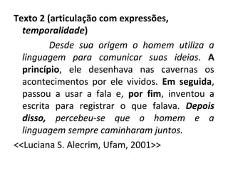 Texto 2 (articulação com expressões,
temporalidade)
Desde sua origem o homem utiliza a
linguagem para comunicar suas ideias. A
princípio, ele desenhava nas cavernas os
acontecimentos por ele vividos. Em seguida,
passou a usar a fala e, por fim, inventou a
escrita para registrar o que falava. Depois
disso, percebeu-se que o homem e a
linguagem sempre caminharam juntos.
<<Luciana S. Alecrim, Ufam, 2001>>
 