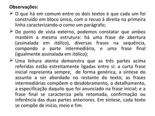 Observações:
 O que há em comum entre os dois textos é que cada um foi
construído em bloco único, com o recuo à direita na primeira
linha caracterizando-o como um parágrafo;
 Do ponto de vista externo, podemos constatar que ambos
mantém a mesma estrutura: há uma frase de abertura
(assinalada em itálico), diversas frases na sequência,
compondo a parte intermediária, e uma frase final
(igualmente assinalada em itálico);
 Uma leitura atenta demonstra que as três partes acima
referidas estão estreitamente ligadas entre si: a curta frase
inicial representa sempre, de forma genérica, a síntese do
assunto a ser abordado no restante do texto; as frases
intermediárias compõem o desdobramento, o detalhamento,
a especificação daquilo que foi anunciado na frase inicial; e a
frase final se caracteriza pela retomada, confirmação ou
inferência das duas partes anteriores. Em síntese, cada texto
se compõe de início, meio e fim.
 
