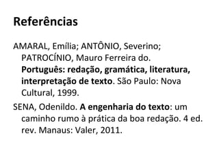 Referências
AMARAL, Emília; ANTÔNIO, Severino;
PATROCÍNIO, Mauro Ferreira do.
Português: redação, gramática, literatura,
interpretação de texto. São Paulo: Nova
Cultural, 1999.
SENA, Odenildo. A engenharia do texto: um
caminho rumo à prática da boa redação. 4 ed.
rev. Manaus: Valer, 2011.
 