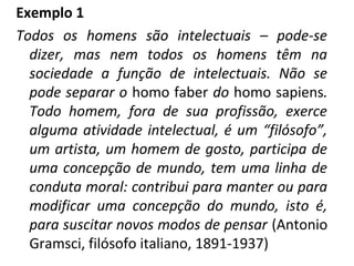 Exemplo 1
Todos os homens são intelectuais – pode-se
dizer, mas nem todos os homens têm na
sociedade a função de intelectuais. Não se
pode separar o homo faber do homo sapiens.
Todo homem, fora de sua profissão, exerce
alguma atividade intelectual, é um “filósofo”,
um artista, um homem de gosto, participa de
uma concepção de mundo, tem uma linha de
conduta moral: contribui para manter ou para
modificar uma concepção do mundo, isto é,
para suscitar novos modos de pensar (Antonio
Gramsci, filósofo italiano, 1891-1937)
 