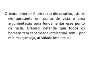 O texto anterior é um texto dissertativo, isto é,
ele apresenta um ponto de vista e uma
argumentação para fundamentar esse ponto
de vista. Gramsci defende que todos os
homens tem capacidade intelectual, tem – por
mínima que seja, atividade intelectual.
 