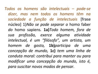 Todos os homens são intelectuais – pode-se
dizer, mas nem todos os homens têm na
sociedade a função de intelectuais [frase
núcleo] 1)Não se pode separar o homo faber
do homo sapiens. 1a)Todo homem, fora de
sua profissão, exerce alguma atividade
intelectual, é um “filósofo”, um artista, um
homem de gosto, 1b)participa de uma
concepção de mundo, 1c) tem uma linha de
conduta moral: contribui para manter ou para
modificar uma concepção do mundo, isto é,
para suscitar novos modos de pensar.
 