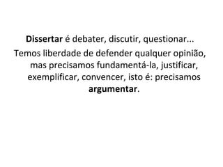 Dissertar é debater, discutir, questionar...
Temos liberdade de defender qualquer opinião,
mas precisamos fundamentá-la, justificar,
exemplificar, convencer, isto é: precisamos
argumentar.
 