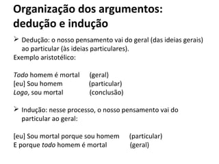 Organização dos argumentos:
dedução e indução
 Dedução: o nosso pensamento vai do geral (das ideias gerais)
ao particular (às ideias particulares).
Exemplo aristotélico:
Todo homem é mortal (geral)
[eu] Sou homem (particular)
Logo, sou mortal (conclusão)
 Indução: nesse processo, o nosso pensamento vai do
particular ao geral:
[eu] Sou mortal porque sou homem (particular)
E porque todo homem é mortal (geral)
 