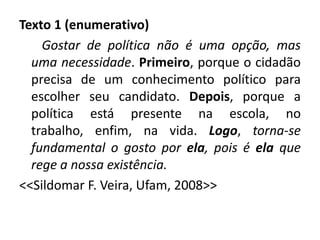 Texto 1 (enumerativo)
    Gostar de política não é uma opção, mas
  uma necessidade. Primeiro, porque o cidadão
  precisa de um conhecimento político para
  escolher seu candidato. Depois, porque a
  política está presente na escola, no
  trabalho, enfim, na vida. Logo, torna-se
  fundamental o gosto por ela, pois é ela que
  rege a nossa existência.
<<Sildomar F. Veira, Ufam, 2008>>
 