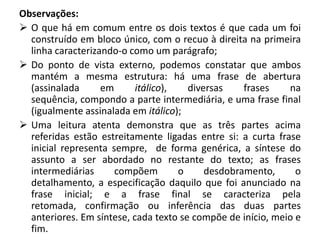 Observações:
 O que há em comum entre os dois textos é que cada um foi
  construído em bloco único, com o recuo à direita na primeira
  linha caracterizando-o como um parágrafo;
 Do ponto de vista externo, podemos constatar que ambos
  mantém a mesma estrutura: há uma frase de abertura
  (assinalada      em      itálico),   diversas    frases    na
  sequência, compondo a parte intermediária, e uma frase final
  (igualmente assinalada em itálico);
 Uma leitura atenta demonstra que as três partes acima
  referidas estão estreitamente ligadas entre si: a curta frase
  inicial representa sempre, de forma genérica, a síntese do
  assunto a ser abordado no restante do texto; as frases
  intermediárias      compõem        o     desdobramento,      o
  detalhamento, a especificação daquilo que foi anunciado na
  frase inicial; e a frase final se caracteriza pela
  retomada, confirmação ou inferência das duas partes
  anteriores. Em síntese, cada texto se compõe de início, meio e
  fim.
 