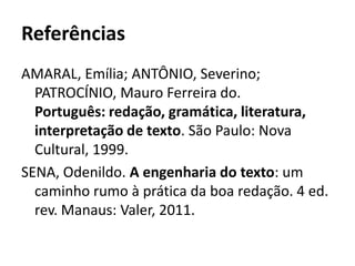 Referências
AMARAL, Emília; ANTÔNIO, Severino;
  PATROCÍNIO, Mauro Ferreira do.
  Português: redação, gramática, literatura,
  interpretação de texto. São Paulo: Nova
  Cultural, 1999.
SENA, Odenildo. A engenharia do texto: um
  caminho rumo à prática da boa redação. 4 ed.
  rev. Manaus: Valer, 2011.
 