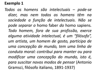 Exemplo 1
Todos os homens são intelectuais – pode-se
  dizer, mas nem todos os homens têm na
  sociedade a função de intelectuais. Não se
  pode separar o homo faber do homo sapiens.
  Todo homem, fora de sua profissão, exerce
  alguma atividade intelectual, é um “filósofo”,
  um artista, um homem de gosto, participa de
  uma concepção de mundo, tem uma linha de
  conduta moral: contribui para manter ou para
  modificar uma concepção do mundo, isto é,
  para suscitar novos modos de pensar (Antonio
  Gramsci, filósofo italiano, 1891-1937)
 