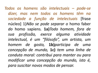 Todos os homens são intelectuais – pode-se
  dizer, mas nem todos os homens têm na
  sociedade a função de intelectuais [frase
  núcleo] 1)Não se pode separar o homo faber
  do homo sapiens. 1a)Todo homem, fora de
  sua profissão, exerce alguma atividade
  intelectual, é um “filósofo”, um artista, um
  homem de gosto, 1b)participa de uma
  concepção de mundo, 1c) tem uma linha de
  conduta moral: contribui para manter ou para
  modificar uma concepção do mundo, isto é,
  para suscitar novos modos de pensar.
 