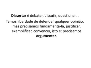 Dissertar é debater, discutir, questionar...
Temos liberdade de defender qualquer opinião,
   mas precisamos fundamentá-la, justificar,
   exemplificar, convencer, isto é: precisamos
                   argumentar.
 
