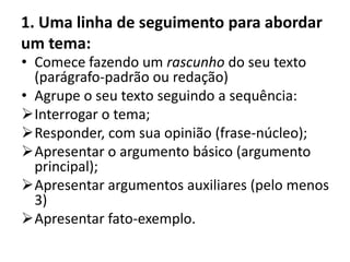 1. Uma linha de seguimento para abordar
um tema:
• Comece fazendo um rascunho do seu texto
  (parágrafo-padrão ou redação)
• Agrupe o seu texto seguindo a sequência:
Interrogar o tema;
Responder, com sua opinião (frase-núcleo);
Apresentar o argumento básico (argumento
  principal);
Apresentar argumentos auxiliares (pelo menos
  3)
Apresentar fato-exemplo.
 