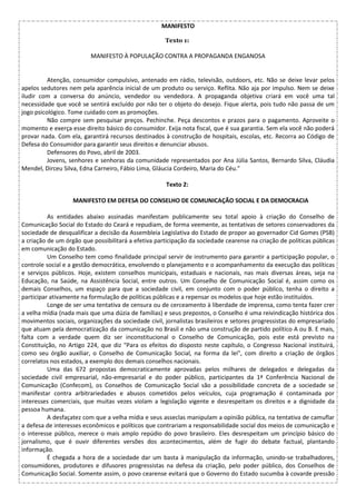 MANIFESTO
Texto 1:
MANIFESTO À POPULAÇÃO CONTRA A PROPAGANDA ENGANOSA
Atenção, consumidor compulsivo, antenado em rádio, televisão, outdoors, etc. Não se deixe levar pelos
apelos sedutores nem pela aparência inicial de um produto ou serviço. Reflita. Não aja por impulso. Nem se deixe
iludir com a conversa do anúncio, vendedor ou vendedora. A propaganda objetiva criará em você uma tal
necessidade que você se sentirá excluído por não ter o objeto do desejo. Fique alerta, pois tudo não passa de um
jogo psicológico. Tome cuidado com as promoções.
Não compre sem pesquisar preços. Pechinche. Peça descontos e prazos para o pagamento. Aproveite o
momento e exerça esse direito básico do consumidor. Exija nota fiscal, que é sua garantia. Sem ela você não poderá
provar nada. Com ela, garantirá recursos destinados à construção de hospitais, escolas, etc. Recorra ao Código de
Defesa do Consumidor para garantir seus direitos e denunciar abusos.
Defensores do Povo, abril de 2003.
Jovens, senhores e senhoras da comunidade representados por Ana Júlia Santos, Bernardo Silva, Cláudia
Mendel, Dirceu Silva, Edna Carneiro, Fábio Lima, Gláucia Cordeiro, Maria do Céu."
Texto 2:
MANIFESTO EM DEFESA DO CONSELHO DE COMUNICAÇÃO SOCIAL E DA DEMOCRACIA
As entidades abaixo assinadas manifestam publicamente seu total apoio à criação do Conselho de
Comunicação Social do Estado do Ceará e repudiam, de forma veemente, as tentativas de setores conservadores da
sociedade de desqualificar a decisão da Assembleia Legislativa do Estado de propor ao governador Cid Gomes (PSB)
a criação de um órgão que possibilitará a efetiva participação da sociedade cearense na criação de políticas públicas
em comunicação do Estado.
Um Conselho tem como finalidade principal servir de instrumento para garantir a participação popular, o
controle social e a gestão democrática, envolvendo o planejamento e o acompanhamento da execução das políticas
e serviços públicos. Hoje, existem conselhos municipais, estaduais e nacionais, nas mais diversas áreas, seja na
Educação, na Saúde, na Assistência Social, entre outros. Um Conselho de Comunicação Social é, assim como os
demais Conselhos, um espaço para que a sociedade civil, em conjunto com o poder público, tenha o direito a
participar ativamente na formulação de políticas públicas e a repensar os modelos que hoje estão instituídos.
Longe de ser uma tentativa de censura ou de cerceamento à liberdade de imprensa, como tenta fazer crer
a velha mídia (nada mais que uma dúzia de famílias) e seus prepostos, o Conselho é uma reivindicação histórica dos
movimentos sociais, organizações da sociedade civil, jornalistas brasileiros e setores progressistas do empresariado
que atuam pela democratização da comunicação no Brasil e não uma construção de partido político A ou B. E mais,
falta com a verdade quem diz ser inconstitucional o Conselho de Comunicação, pois este está previsto na
Constituição, no Artigo 224, que diz "Para os efeitos do disposto neste capítulo, o Congresso Nacional instituirá,
como seu órgão auxiliar, o Conselho de Comunicação Social, na forma da lei", com direito a criação de órgãos
correlatos nos estados, a exemplo dos demais conselhos nacionais.
Uma das 672 propostas democraticamente aprovadas pelos milhares de delegados e delegadas da
sociedade civil empresarial, não-empresarial e do poder público, participantes da 1ª Conferência Nacional de
Comunicação (Confecom), os Conselhos de Comunicação Social são a possibilidade concreta de a sociedade se
manifestar contra arbitrariedades e abusos cometidos pelos veículos, cuja programação é contaminada por
interesses comerciais, que muitas vezes violam a legislação vigente e desrespeitam os direitos e a dignidade da
pessoa humana.
A desfaçatez com que a velha mídia e seus asseclas manipulam a opinião pública, na tentativa de camuflar
a defesa de interesses econômicos e políticos que contrariam a responsabilidade social dos meios de comunicação e
o interesse público, merece o mais amplo repúdio do povo brasileiro. Eles desrespeitam um princípio básico do
jornalismo, que é ouvir diferentes versões dos acontecimentos, além de fugir do debate factual, plantando
informação.
É chegada a hora de a sociedade dar um basta à manipulação da informação, unindo-se trabalhadores,
consumidores, produtores e difusores progressistas na defesa da criação, pelo poder público, dos Conselhos de
Comunicação Social. Somente assim, o povo cearense evitará que o Governo do Estado sucumba à covarde pressão
 