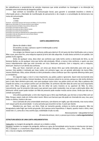 de radiodifusores e proprietários de veículos impressos que ainda acreditam na chantagem e na distorção da
verdade como instrumento de barganha política.
Que venham os Conselhos de Comunicação Social, para garantir à sociedade brasileira o direito à
informação plural, a liberdade de manifestação de pensamento e de criação e a consolidação da democracia nos
meios de comunicação.
Assinam
a nota:
Acertcom - Associação Cearense de Emissoras de Rádio e TV Comunitárias
Agência de Informação Frei Tito para América Latina (Adital)
Associação Brasileira de Rádios Comunitárias (Abraço-CE)
Associação Comunitária do Bairro Ellery
Associação Comunitária do Bairro Monte Castelo
Associação Comunitária Portal do Benfica
Associação Comunitária de Rádiodifusão de Independência (ACORDI)
Associação União dos Moradores de Luta do Álvaro Weyne
Associação Zumbi Capoeira
Associação Zumbi Capoeira (Pirambu) (...)
CARTA ARGUMENTATIVA
(Nome da cidade e data)
(O vocativo, ou seja, a pessoa a quem é endereçada a carta)
PREZADOS SENHORES,
Uns amigos me falaram que os senhores estão para destruir 45 mil pares de tênis falsificados com a marca
Nike e que, para esse fim, uma máquina especial já teria até sido adquirida. A razão desta cartinha é um pedido. Um
pedido muito urgente.
Antes de qualquer coisa, devo dizer aos senhores que nada tenho contra a destruição de tênis, ou de
bonecas Barbie, ou de qualquer coisa que tenha sido pirateada. Afinal, a marca é dos senhores, e quem usa essa
marca indevidamente sabe que está correndo um risco. Destruam, portanto. Com a máquina, sem a máquina,
destruam. Destruir é um direito dos senhores.
Mas, por favor, reservem um par, um único par desses tênis que serão destruídos para este que vos
escreve. Este pedido é motivado por duas razões: em primeiro lugar, sou um grande admirador da marca Nike,
mesmo falsificada. Aliás, estive olhando os tênis pirateados e devo confessar que não vi grande diferença deles para
os verdadeiros.
Em segundo lugar, e isto é o mais importante, sou pobre, pobre e ignorante. Quem está escrevendo esta
carta para mim é um vizinho, homem bondoso. Ele vai inclusive colocá-la no correio, porque eu não tenho dinheiro
para o selo. Nem dinheiro para selo, nem para qualquer outra coisa: sou pobre como um rato. Mas a pobreza não
impede de sonhar, e eu sempre sonhei com um tênis Nike. Os senhores não têm ideia de como isso será importante
para mim. Meus amigos, por exemplo, vão me olhar de outra maneira se eu aparecer de Nike. Eu direi,
naturalmente, que foi presente (não quero que pensem que andei roubando), mas sei que a admiração deles não
diminuirá: afinal, quem pode receber um Nike de presente pode receber muitas outras coisas. Verão que não sou o
coitado que pareço.
Uma última ponderação: a mim não importa que o tênis seja falsificado, que ele leve a marca Nike sem ser
Nike. Porque, vejam, tudo em minha vida é assim. Moro num barraco que não pode ser chamado de casa, mas, para
todos os efeitos, chamo-o de casa.
Uso a camiseta de uma universidade americana, com dizeres em inglês, que não entendo, mas nunca estive
nem sequer perto da universidade – é uma camiseta que encontrei no lixo. E assim por diante.
Mandem-me, por favor, um tênis. Pode ser tamanho grande, embora eu tenha pé pequeno. Não me
desagradaria nada fingir que tenho pé grande. Dá à pessoa certa importância. E depois, quanto maior o tênis, mais
visível ele é. E, como diz o meu vizinho aqui, visibilidade é tudo na vida.
Atenciosamente – (despedida formal)
(O nome do emissor, isto é, a pessoa que enviou a carta argumentativa)
ESTRUTURA BÁSICA DE UMA CARTA ARGUMENTATIVA:
Cabeçalho: na margem do parágrafo, colocam-se a cidade e a data;
Vocativo: também na margem do parágrafo, define-se o grau de formalidade entre locutor e interlocutor do texto.
Há a saudação e o tratamento dispensados ao interlocutor (Prezado Senhor…, Caro Presidente…, Ilmo. Senhor…
etc.). Usa-se a vírgula, normalmente.
 