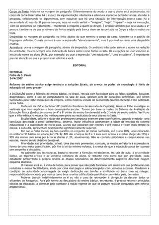 Corpo do Texto: inicia-se na margem de parágrafo. Diferentemente do modo a que o aluno está acostumado, no
corpo da carta dissertativa há o espaço da argumentação: não basta a estrutura, é preciso defender a tese, atender à
proposta, selecionando os argumentos, sem esquecer que há uma situação de interlocução (nesse caso, há a
necessidade do uso da 3ª pessoa sempre, seja no modo verbal – “imagine”, “veja”, “repare” – seja na invocação,
com os pronomes de tratamento – mantendo o respeito a quem se dirige). É preciso também que seja usada a 1ª
pessoa. Lembre-se de que o número de linhas exigido pela banca deve ser respeitado no Corpo e não na estrutura
toda.
Despedida: na margem de parágrafo, na linha abaixo da que termina o corpo da carta. Mantém-se o padrão de
linguagem definido. O mais comum é usar a expressão “atenciosamente”, mas é possível escrever uma despedida
criativa.
Assinatura: usa-se a margem de parágrafo, abaixo da despedida. O candidato não pode assinar o nome na redação
do vestibular, mas há sempre uma indicação da banca sobre como fechar a carta. Há as opções de usar somente as
iniciais do nome do aluno (M.N., por exemplo) ou usar a expressão “Um estudante”, “Uma estudante”. É importante
prestar atenção ao que a proposta vai solicitar a você.
EDITORIAL
EDITORIAL
Folha de S. Paulo
24/4/2007
Reforma do ensino básico exige renúncia a soluções fáceis, da crença no poder da tecnologia à idéia de
educação só como prazer
A DISCUSSÃO sobre a falência do ensino básico, no Brasil, resvala com facilidade para as falsas questões. Soluções
dispendiosas, como o uso de computadores na sala de aula, ganham ares de panacéias definitivas -até serem
fulminadas pelo teste implacável da empiria, como mostrou estudo do economista Naercio Menezes Filho noticiado
nesta Folha.
Professor da USP e do Ibmec-SP (Instituto Brasileiro de Mercado de Capitais), Menezes Filho investigou as
variáveis que mais explicam o bom desempenho escolar. Tomou por base os testes do Sistema de Avaliação da
Educação Básica (Saeb) com alunos de 4ª e 8ª séries do ensino fundamental e da 3ª série do ensino médio. Verificou
que a informática na escola não melhora nem piora os resultados de seus alunos no Saeb.
Escolaridade, salário e idade dos professores tampouco exercem peso significativo, segundo o estudo -uma
conclusão destinada a gerar controvérsia, decerto. Maior influência apresentam a idade de entrada no sistema
educacional e a quantidade de horas-aula. Alunos que passaram por creches e pré-escola e ficam mais tempo na
escola, a cada dia, apresentam desempenho significativamente superior.
Por isso a Folha incluiu os dois quesitos no conjunto de metas nacionais, até o ano 2022, aqui elencadas
no editorial "O básico em educação" (22/4): 80% das crianças de 0 a 3 anos com acesso a creches (hoje são 13%) e
90% dos alunos com aulas por 6 horas diárias (1,2%, atualmente). Não se conferiu prioridade a computadores nas
escolas, mesmo sendo objetivo desejável.
Prioridades são prioridades, afinal. Uma das mais prementes, contudo, se mostra refratária à expressão na
forma de uma meta quantificável: pôr fim à lei do mínimo esforço, à crença de que a educação possa ter sucesso
sem empenho e disciplina.
No gabinete dos tecnocratas, bastaria recorrer a fórmulas mirabolantes. Na sala de aula, à criatividade
lúdica, ao espírito crítico e ao universo cotidiano do aluno. O restante viria como que por gravidade, cada
estudante percorrendo à própria revelia as etapas necessárias do desenvolvimento cognitivo descritas nalgum
esquema abstrato.
O fracasso está aí, à vista de todos, para provar que não pode funcionar um ensino em que professores são
reduzidos a meros facilitadores, ainda por cima mal pagos e sobrecarregados com jornadas extensas. Perderam a
condição de autoridade encarregada de exigir dedicação nas tarefas e civilidade no trato com os colegas,
responsabilidade encarada por muitos como ônus a evitar (dificuldade partilhada com vários pais, de resto).
Pode-se discutir indefinidamente se é ou não o caso de retroceder à obrigação de decorar todos os
afluentes do Amazonas. Para pôr termo ao descalabro do ensino básico, entretanto, é preciso retomar princípios
básicos da educação, a começar pelo combate à noção vigente de que se possam realizar conquistas sem esforço
proporcional.
 
