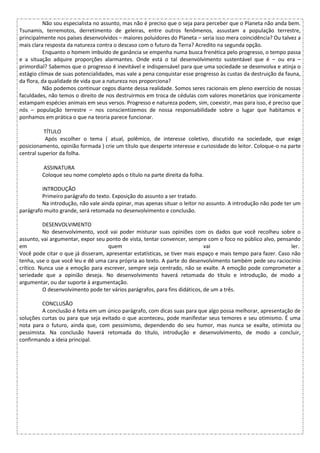 Não sou especialista no assunto, mas não é preciso que o seja para perceber que o Planeta não anda bem.
Tsunamis, terremotos, derretimento de geleiras, entre outros fenômenos, assustam a população terrestre,
principalmente nos países desenvolvidos – maiores poluidores do Planeta – seria isso mera coincidência? Ou talvez a
mais clara resposta da natureza contra o descaso com o futuro da Terra? Acredito na segunda opção.
Enquanto o homem imbuído de ganância se empenha numa busca frenética pelo progresso, o tempo passa
e a situação adquire proporções alarmantes. Onde está o tal desenvolvimento sustentável que é – ou era –
primordial? Sabemos que o progresso é inevitável e indispensável para que uma sociedade se desenvolva e atinja o
estágio clímax de suas potencialidades, mas vale a pena conquistar esse progresso às custas da destruição da fauna,
da flora, da qualidade de vida que a natureza nos proporciona?
Não podemos continuar cegos diante dessa realidade. Somos seres racionais em pleno exercício de nossas
faculdades, não temos o direito de nos destruirmos em troca de cédulas com valores monetários que ironicamente
estampam espécies animais em seus versos. Progresso e natureza podem, sim, coexistir, mas para isso, é preciso que
nós – população terrestre – nos conscientizemos de nossa responsabilidade sobre o lugar que habitamos e
ponhamos em prática o que na teoria parece funcionar.
TÍTULO
Após escolher o tema ( atual, polêmico, de interesse coletivo, discutido na sociedade, que exige
posicionamento, opinião formada ) crie um título que desperte interesse e curiosidade do leitor. Coloque-o na parte
central superior da folha.
ASSINATURA
Coloque seu nome completo após o título na parte direita da folha.
INTRODUÇÃO
Primeiro parágrafo do texto. Exposição do assunto a ser tratado.
Na introdução, não vale ainda opinar, mas apenas situar o leitor no assunto. A introdução não pode ter um
parágrafo muito grande, será retomada no desenvolvimento e conclusão.
DESENVOLVIMENTO
No desenvolvimento, você vai poder misturar suas opiniões com os dados que você recolheu sobre o
assunto, vai argumentar, expor seu ponto de vista, tentar convencer, sempre com o foco no público alvo, pensando
em quem vai ler.
Você pode citar o que já disseram, apresentar estatísticas, se tiver mais espaço e mais tempo para fazer. Caso não
tenha, use o que você leu e dê uma cara própria ao texto. A parte do desenvolvimento também pede seu raciocínio
crítico. Nunca use a emoção para escrever, sempre seja centrado, não se exalte. A emoção pode comprometer a
seriedade que a opinião deseja. No desenvolvimento haverá retomada do título e introdução, de modo a
argumentar, ou dar suporte à argumentação.
O desenvolvimento pode ter vários parágrafos, para fins didáticos, de um a três.
CONCLUSÃO
A conclusão é feita em um único parágrafo, com dicas suas para que algo possa melhorar, apresentação de
soluções curtas ou para que seja evitado o que aconteceu, pode manifestar seus temores e seu otimismo. É uma
nota para o futuro, ainda que, com pessimismo, dependendo do seu humor, mas nunca se exalte, otimista ou
pessimista. Na conclusão haverá retomada do título, introdução e desenvolvimento, de modo a concluir,
confirmando a ideia principal.
 