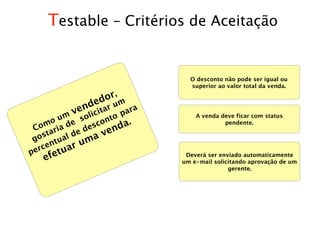 Testable – Critérios de Aceitação


                            O desconto não pode ser igual ou
                            superior ao valor total da venda.

                 or,
            ded r um ra
         ven i t a
                c    a
                     p
         um soli nto          A venda deve ficar com status
   om ia de desco nda.
       o                               pendente.
 C ar
    st     ld
             e    ve
 go
       ntua   uma
perce tuar
   efe                     Deverá ser enviado automaticamente
                          um e-mail solicitando aprovação de um
                                         gerente.
 