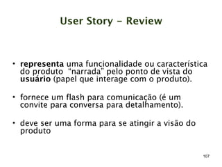 User Story - Review



• representa uma funcionalidade ou característica
  do produto “narrada” pelo ponto de vista do
  usuário (papel que interage com o produto).

• fornece um flash para comunicação (é um
  convite para conversa para detalhamento).

• deve ser uma forma para se atingir a visão do
  produto


                                                  107
 