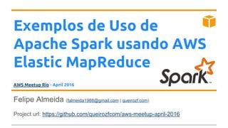 Exemplos de Uso de
Apache Spark usando AWS
Elastic MapReduce
AWS Meetup Rio - April 2016
Felipe Almeida (falmeida1988@gmail.com | queirozf.com)
Project url: https://github.com/queirozfcom/aws-meetup-april-2016
 