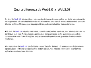 Os sites de  Web 1.0  são estáticos - eles contêm informações que podem ser úteis, mas não existe razão para que um visitante retorne ao site mais tarde. Uma versão  Web 2.0  dessa idéia seria um blog ou perfil no MySpace, que os proprietários pudessem atualizar frequentemente.  • Os sites de  Web 1.0  não são interativos - os visitantes podem visitá-los, mas não modificá-los ou contribuir com eles. A maioria das organizações têm páginas de perfis que visitantes podem consultar mas sem fazer alterações, enquanto um wiki permite que qualquer visitante realize mudanças.  • Os aplicativos da  Web 1.0  são fechados - sob a filosofia da Web 1.0, as empresas desenvolvem aplicativos de software que os usuários podem baixar, mas não são autorizados a ver como o aplicativo funciona, ou a alterá-lo.  Qual a diferença da Web1.0  x  Web2.0? 
