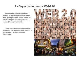 2 - O que mudou com a Web2.0? O que mudou foi a percepção e a postura de algumas pessoas perante a Web, que agora vêem a rede como uma ferramenta para conectar pessoas e compartilhar conhecimento.  E que deve haver uma preocupação, ou melhor, um respeito com o usuário, já que na web 2.0, este também é colaborador. 