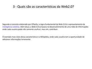 3 - Quais são as características da Web2.0? Segundo o conceito elaborado por O’Reilly, a regra fundamental da Web 2.0 é o aproveitamento da  inteligência coletiva . Além disso, a Web 2.0 se baseia no desenvolvimento de uma rede de informações onde cada usuário pode não somente usufruir, mas sim, contribuir.  O exemplo mais claro dessa característica é a Wikipédia, onde cada usuário tem a oportunidade de adicionar informações livremente.  