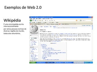 Exemplos de Web 2.0 Wikipédia É uma enciclopédia escrita internacionalmente  por várias pessoas normais de diversas regiões do mundo, todas elas voluntárias.   