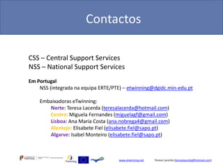 Contactos

CSS – Central Support Services
NSS – National Support Services
Em Portugal
    NSS (integrada na equipa ERTE/PTE) – etwinning@dgidc.min-edu.pt

    Embaixadoras eTwinning:
       Norte: Teresa Lacerda (teresalacerda@hotmail.com)
       Centro: Miguela Fernandes (miguelagf@gmail.com)
       Lisboa: Ana Maria Costa (ana.nobrega4@gmail.com)
       Alentejo: Elisabete Fiel (elisabete.fiel@sapo.pt)
       Algarve: Isabel Monteiro (elisabete.fiel@sapo.pt)



                                    www.etwinning.net   Teresa Lacerda (teresalacerda@hotmail.com)
 