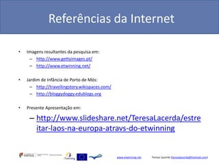 Referências da Internet

•   Imagens resultantes da pesquisa em:
     – http://www.gettyimages.pt/
     – http://www.etwinning.net/

•   Jardim de Infância de Porto de Mós:
      – http://travellingstory.wikispaces.com/
      – http://bloggydoggy.edublogs.org

•   Presente Apresentação em:

     – http://www.slideshare.net/TeresaLacerda/estre
       itar-laos-na-europa-atravs-do-etwinning


                                                 www.etwinning.net   Teresa Lacerda (teresalacerda@hotmail.com)
 