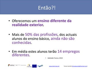 Então?!

• Oferecemos um ensino diferente da
  realidade exterior.

• Mais de 50% das profissões, dos actuais
  alunos do ensino básico, ainda não são
  conhecidas.

• Em média estes alunos terão 14 empregos
  diferentes.
                        •   Adelaide Franco, 2010



                              www.etwinning.net     Teresa Lacerda (teresalacerda@hotmail.com)
 