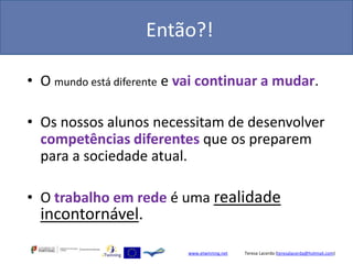 Então?!

• O mundo está diferente e vai continuar a mudar.

• Os nossos alunos necessitam de desenvolver
  competências diferentes que os preparem
  para a sociedade atual.

• O trabalho em rede é uma realidade
  incontornável.

                           www.etwinning.net   Teresa Lacerda (teresalacerda@hotmail.com)
 