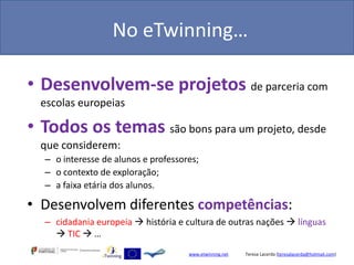 No eTwinning…

• Desenvolvem-se projetos de parceria com
  escolas europeias

• Todos os temas são bons para um projeto, desde
  que considerem:
  – o interesse de alunos e professores;
  – o contexto de exploração;
  – a faixa etária dos alunos.

• Desenvolvem diferentes competências:
  – cidadania europeia  história e cultura de outras nações  línguas
     TIC  …
                                     www.etwinning.net   Teresa Lacerda (teresalacerda@hotmail.com)
 