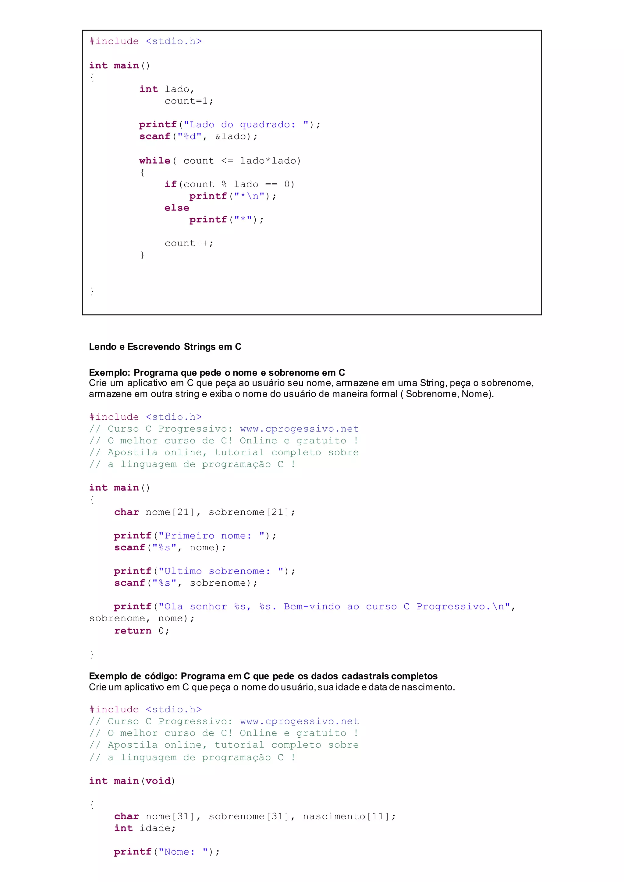 #include <stdio.h>
int main()
{
int lado,
count=1;
printf("Lado do quadrado: ");
scanf("%d", &lado);
while( count <= lado*lado)
{
if(count % lado == 0)
printf("*n");
else
printf("*");
count++;
}
}
Lendo e Escrevendo Strings em C
Exemplo: Programa que pede o nome e sobrenome em C
Crie um aplicativo em C que peça ao usuário seu nome, armazene em uma String, peça o sobrenome,
armazene em outra string e exiba o nome do usuário de maneira formal ( Sobrenome, Nome).
#include <stdio.h>
// Curso C Progressivo: www.cprogessivo.net
// O melhor curso de C! Online e gratuito !
// Apostila online, tutorial completo sobre
// a linguagem de programação C !
int main()
{
char nome[21], sobrenome[21];
printf("Primeiro nome: ");
scanf("%s", nome);
printf("Ultimo sobrenome: ");
scanf("%s", sobrenome);
printf("Ola senhor %s, %s. Bem-vindo ao curso C Progressivo.n",
sobrenome, nome);
return 0;
}
Exemplo de código: Programa em C que pede os dados cadastrais completos
Crie um aplicativo em C que peça o nome do usuário,sua idade e data de nascimento.
#include <stdio.h>
// Curso C Progressivo: www.cprogessivo.net
// O melhor curso de C! Online e gratuito !
// Apostila online, tutorial completo sobre
// a linguagem de programação C !
int main(void)
{
char nome[31], sobrenome[31], nascimento[11];
int idade;
printf("Nome: ");
 