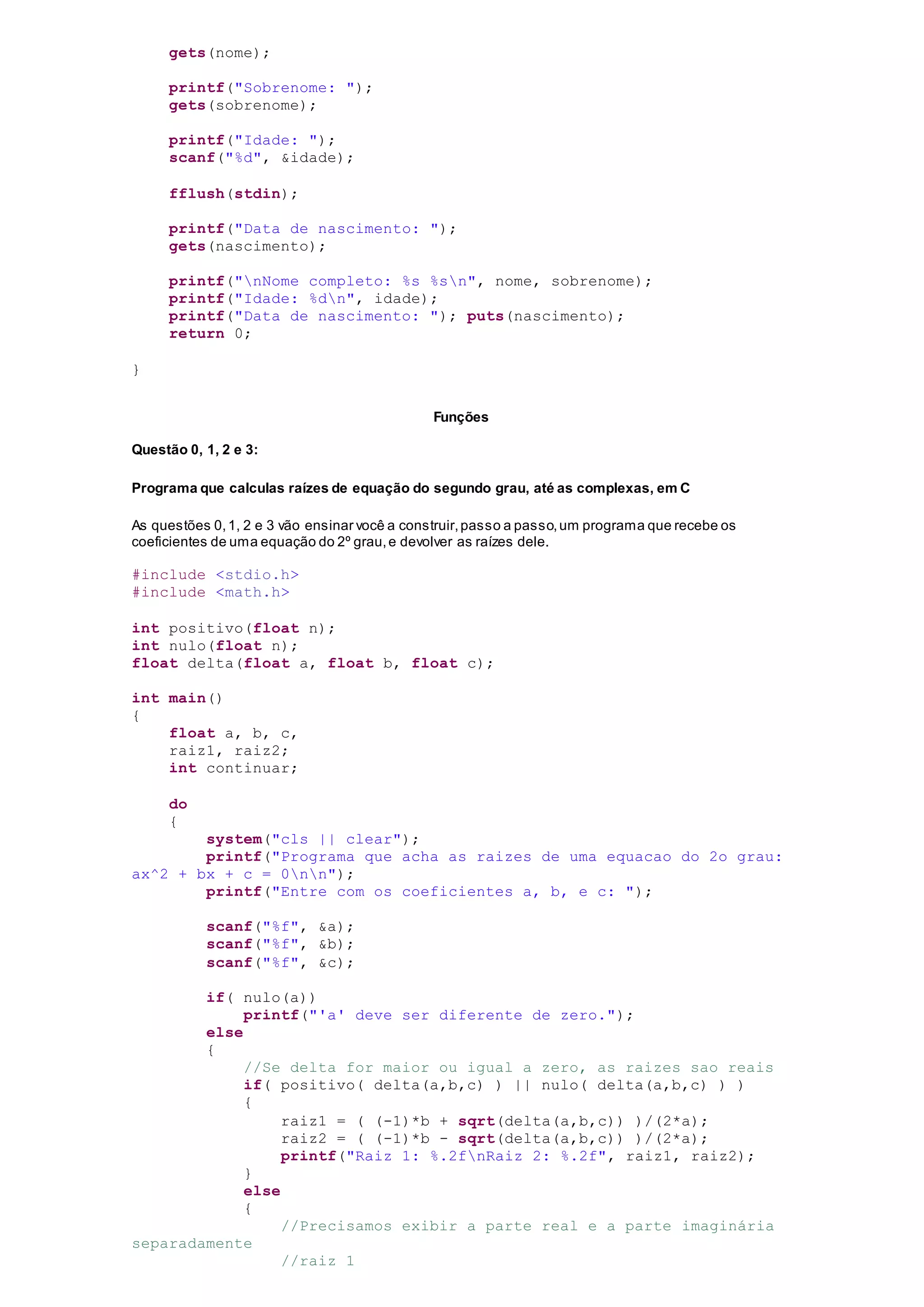 gets(nome);
printf("Sobrenome: ");
gets(sobrenome);
printf("Idade: ");
scanf("%d", &idade);
fflush(stdin);
printf("Data de nascimento: ");
gets(nascimento);
printf("nNome completo: %s %sn", nome, sobrenome);
printf("Idade: %dn", idade);
printf("Data de nascimento: "); puts(nascimento);
return 0;
}
Funções
Questão 0, 1, 2 e 3:
Programa que calculas raízes de equação do segundo grau, até as complexas, em C
As questões 0,1, 2 e 3 vão ensinar você a construir,passo a passo,um programa que recebe os
coeficientes de uma equação do 2º grau,e devolver as raízes dele.
#include <stdio.h>
#include <math.h>
int positivo(float n);
int nulo(float n);
float delta(float a, float b, float c);
int main()
{
float a, b, c,
raiz1, raiz2;
int continuar;
do
{
system("cls || clear");
printf("Programa que acha as raizes de uma equacao do 2o grau:
ax^2 + bx + c = 0nn");
printf("Entre com os coeficientes a, b, e c: ");
scanf("%f", &a);
scanf("%f", &b);
scanf("%f", &c);
if( nulo(a))
printf("'a' deve ser diferente de zero.");
else
{
//Se delta for maior ou igual a zero, as raizes sao reais
if( positivo( delta(a,b,c) ) || nulo( delta(a,b,c) ) )
{
raiz1 = ( (-1)*b + sqrt(delta(a,b,c)) )/(2*a);
raiz2 = ( (-1)*b - sqrt(delta(a,b,c)) )/(2*a);
printf("Raiz 1: %.2fnRaiz 2: %.2f", raiz1, raiz2);
}
else
{
//Precisamos exibir a parte real e a parte imaginária
separadamente
//raiz 1
 