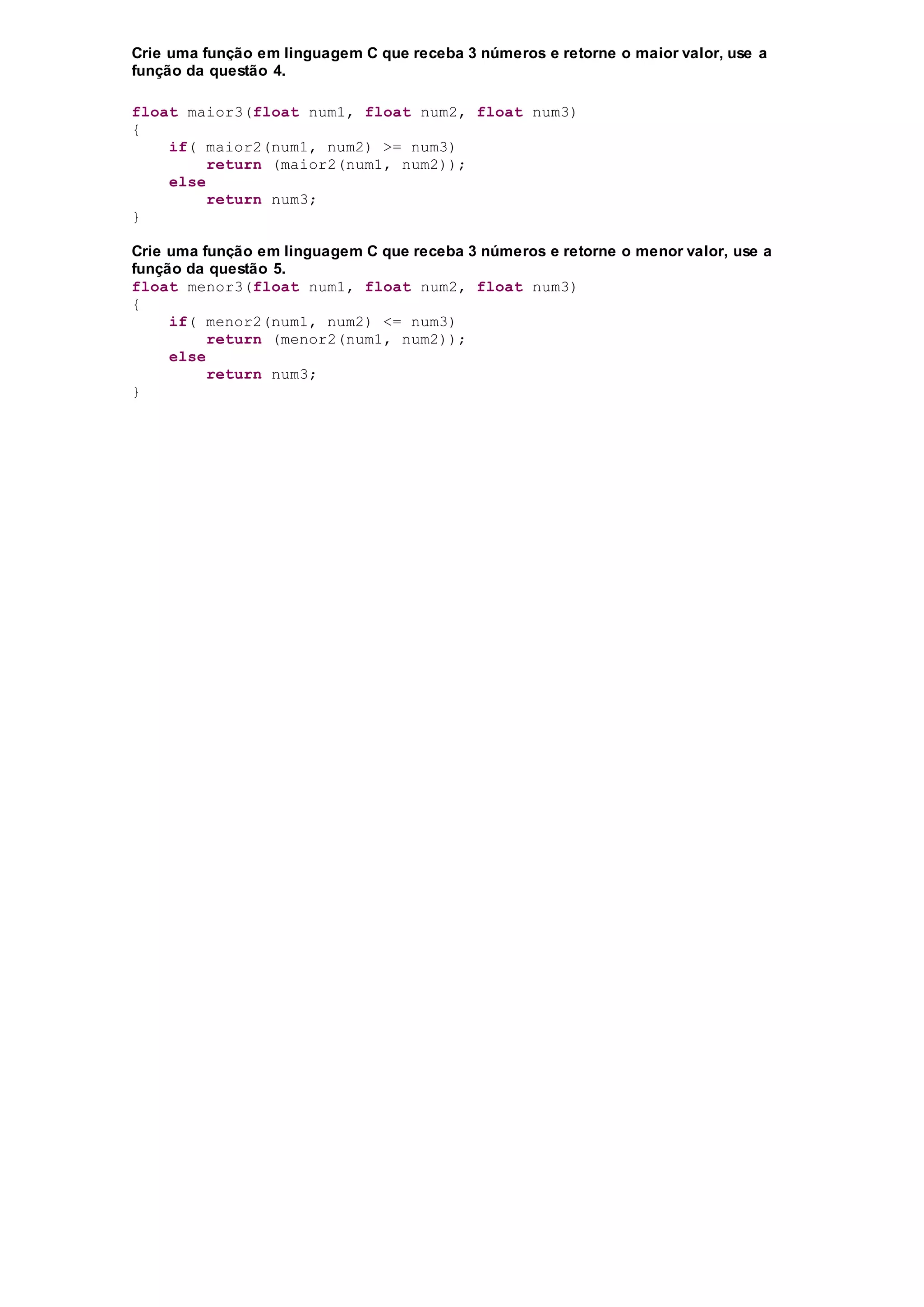 Crie uma função em linguagem C que receba 3 números e retorne o maior valor, use a
função da questão 4.
float maior3(float num1, float num2, float num3)
{
if( maior2(num1, num2) >= num3)
return (maior2(num1, num2));
else
return num3;
}
Crie uma função em linguagem C que receba 3 números e retorne o menor valor, use a
função da questão 5.
float menor3(float num1, float num2, float num3)
{
if( menor2(num1, num2) <= num3)
return (menor2(num1, num2));
else
return num3;
}
 