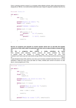 Como o primeiro número é ímpar (1), os ímpares serão exibidos primeiro. Após cada ímpar damos o
espaço de um TAB (t), e na mesma linha imprimimos o par,e logo em seguinte o caractere new line (n).
#include <stdio.h>
int main()
{
int num,
count = 1;
printf("Digite um numero: ");
scanf("%d", &num);
printf("IMPARES tPARESn");
while(count <= num)
{
if(count%2 == 1)
printf(" %d t",count);
else
printf(" t %dn", count);
count++;
}
}
Escreva um programa que pergunte ao usuário quantos alunos tem na sala dele. Em seguida,
através de um laço while, pede ao usuário para que entre com as notas de todos os alunos da sala,
um por vez.
Por fim, o programa deve mostrar a média, aritmética, da turma.
Para resolver este exercício, vamos precisar de várias variáveis de apoio.
A variável 'total' vai receber o número total de alunos em uma sala.
A variável 'count' será a que vai mudar dentro do laço WHILE. E ela começa do primeiro aluno e termina
no último.
A cada iteração do laço while, pedimos uma nota, que é somada a variável do tipo float 'soma'. A média
aritmética é dada por essa soma (de todas as notas), dividida pelo número de alunos na sala.
Assim, nosso programa em C fica:
#include <stdio.h>
int main()
{
int total,
count = 1;
float nota,
soma=0.0;
printf("Numero de alunos na sala: ");
scanf("%d",&total);
while(count <= total)
{
printf("Nota do aluno %d: ",count);
scanf("%f",&nota);
soma = soma + nota;
count++;
}
printf("Media da turma: %.2f", soma/total);
}
 