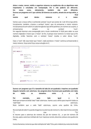 Achar o maior, menor, média e organizar números ou seqüências são os algoritmos mais
importantes e estudados em Computação. Em C não poderia ser diferente.
Em nosso curso, obviamente, também não será diferente.
Escreva um programa em C que solicita 10 números ao usuário, através de um laço while, e
ao final
mostre qual destes números é o maior.
Vamos usar a nossa velha e conhecida variável 'count' pra contar de 1 até 10 no laço while.
Inicialmente, também, criamos a variável 'maior', que irá armazenar o maior número.
Inicializamoselacomvalor0. A cada iteraçãodo laço while pedimos um número ao usuário, e
armazenamos sempre na variável 'num'.
Em seguida fazemos uma comparação com o teste condicional IF ELSE para saber se esse
número digitado é maior que o 'maior'. Se for, é porque esse número é o maior que já foi
digitado, então fazemos com a variável 'maior' receba o valor desse 'num'.
Caso o 'num' não seja maior que 'maior', nada acontece e 'maior' continua armazenando o
maior número. Veja como ficou nossa solução em C:
#include <stdio.h>
int main()
{
int maior=0,
num,
count=1;
while (count <= 10)
{
printf("Digite o numero %d: ", count);
scanf("%d", &num);
if( num > maior)
maior=num;
count++;
}
printf("Maior: %d", maior);
}
Escreva um programa que lê o tamanho do lado de um quadrado e imprime um quadrado
daquele tamanho com asteriscos. Seu programa deve funcionar para quadrados com lados
de todos os tamanhos entre 1 e 20.
Por exemplo, para lado igual a 5:
Note que sempre existirão'lado*lado' asteriscos. Vamos usar o while para imprimir todos os
'lado*lado' asteriscos.
Note também que a cada 'lado' asteriscos, ocorre uma quebra da linha.
No exemplodolado=5:quandochegamosnoasteriscode número5, não imprimimossomente
'*', mas '*n'
O mesmo para o asterisco de número 10, pro de número 15, ...e pro de número 20
Ou seja,apóso asterisco múltiplo de 5 ser impresso na tela, devemos colocar uma quebra da
linha.
Comochamamos númerosque sãomúltiplosde 'lado'?Ora,pelo módulo(ouresto da divisão)
 