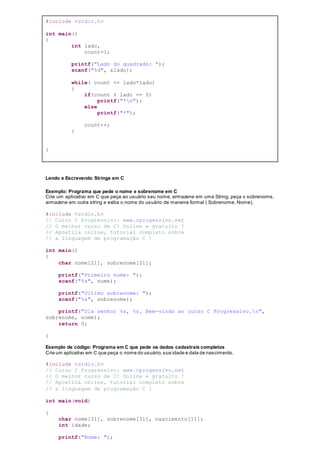 #include <stdio.h>
int main()
{
int lado,
count=1;
printf("Lado do quadrado: ");
scanf("%d", &lado);
while( count <= lado*lado)
{
if(count % lado == 0)
printf("*n");
else
printf("*");
count++;
}
}
Lendo e Escrevendo Strings em C
Exemplo: Programa que pede o nome e sobrenome em C
Crie um aplicativo em C que peça ao usuário seu nome, armazene em uma String, peça o sobrenome,
armazene em outra string e exiba o nome do usuário de maneira formal ( Sobrenome, Nome).
#include <stdio.h>
// Curso C Progressivo: www.cprogessivo.net
// O melhor curso de C! Online e gratuito !
// Apostila online, tutorial completo sobre
// a linguagem de programação C !
int main()
{
char nome[21], sobrenome[21];
printf("Primeiro nome: ");
scanf("%s", nome);
printf("Ultimo sobrenome: ");
scanf("%s", sobrenome);
printf("Ola senhor %s, %s. Bem-vindo ao curso C Progressivo.n",
sobrenome, nome);
return 0;
}
Exemplo de código: Programa em C que pede os dados cadastrais completos
Crie um aplicativo em C que peça o nome do usuário,sua idade e data de nascimento.
#include <stdio.h>
// Curso C Progressivo: www.cprogessivo.net
// O melhor curso de C! Online e gratuito !
// Apostila online, tutorial completo sobre
// a linguagem de programação C !
int main(void)
{
char nome[31], sobrenome[31], nascimento[11];
int idade;
printf("Nome: ");
 